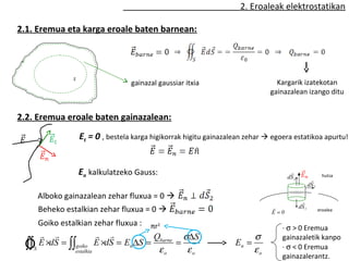 2. Eroaleak elektrostatikan

2.1. Eremua eta karga eroale baten barnean:




                 S
                                     gainazal gaussiar itxia                        Kargarik izatekotan
                                                                                  gainazalean izango ditu


2.2. Eremua eroale baten gainazalean:
                     Et = 0 , bestela karga higikorrak higitu gainazalean zehar  egoera estatikoa apurtu!


                     En kalkulatzeko Gauss:                                               
                                                                                         dS 3                   hutsa
                                                                                                        
                                                                                                       dS 2

        Alboko gainazalean zehar fluxua = 0 
                                                                                                 
                                                                                                dS 1
        Beheko estalkian zehar fluxua = 0                                        
                                                                                  E =0                        eroalea

    Goiko estalkian zehar fluxua : πr2
                                                                                     · σ > 0 Eremua
                                Q       σ∆S                              σ       gainazaletik kanpo
 Ò
 ∫∫ E ×dS = ∫∫goiko E ×dS = En ∆S = barne =
    S
                  estalkia                    εo       εo
                                                                      En =
                                                                             εo      · σ < 0 Eremua
                                                                                     gainazalerantz.
 