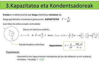 3.Kapazitatea eta Kondentsadoreak
Eroaleen erabileretariko bat karga elektrikoa metatzea da.
                                                                     q
Karga gordetzeko eroalearen gaitasunari: KAPAZITATEA           C=
                                                                    ∆V
Izan bitez bi esfera eroale zentrukide:
-q
       +q              Gauss-en teorena erabiliz…
            a
                                  r     q                              a
                                                                                                  b−a 
                     a < r <b  E = k 2 r beraz: V ( a ) − V ( b ) = − ∫ k 2 dr = kq  −  = kq 
                                                                           q           1 1
                                           ˆ                                              ÷         ÷
                                        r                              b
                                                                          r          a b       ab 
            b



                   Kondentsadore esferikoa                              q   4πε o ab
                                                  Kapazitatea: C =        =
                                                                       ∆V    b−a
     Propietateak:
                - Geometria eta ingurunearen menpekoa da (ez da aldatzen q-ren arabera).
                - Unitatea: Faraday: F = C/V
 