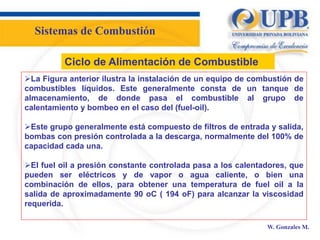 W. Gonzales M.
Ciclo de Alimentación de Combustible
La Figura anterior ilustra la instalación de un equipo de combustión de
combustibles líquidos. Este generalmente consta de un tanque de
almacenamiento, de donde pasa el combustible al grupo de
calentamiento y bombeo en el caso del (fuel-oil).
Este grupo generalmente está compuesto de filtros de entrada y salida,
bombas con presión controlada a la descarga, normalmente del 100% de
capacidad cada una.
El fuel oil a presión constante controlada pasa a los calentadores, que
pueden ser eléctricos y de vapor o agua caliente, o bien una
combinación de ellos, para obtener una temperatura de fuel oil a la
salida de aproximadamente 90 oC ( 194 oF) para alcanzar la viscosidad
requerida.
Sistemas de Combustión
 