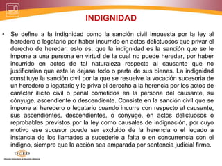 INDIGNIDAD
• Se define a la indignidad como la sanción civil impuesta por la ley al
heredero o legatario por haber incurrido en actos delictuosos que privar el
derecho de heredar; esto es, que la indignidad es la sanción que se le
impone a una persona en virtud de la cual no puede heredar, por haber
incurrido en actos de tal naturaleza respecto al causante que no
justificarían que este le dejase todo o parte de sus bienes. La indignidad
constituye la sanción civil por la que se resuelve la vocación sucesoria de
un heredero o legatario y le priva el derecho a la herencia por los actos de
carácter ilícito civil o penal cometidos en la persona del causante, su
cónyuge, ascendiente o descendiente. Consiste en la sanción civil que se
impone al heredero o legatario cuando incurre con respecto al causante,
sus ascendientes, descendientes, o cónyuge, en actos delictuosos o
reprobables previstos por la ley como causales de indignación, por cuyo
motivo ese sucesor puede ser excluido de la herencia o el legado a
instancia de los llamados a sucederle a falta o en concurrencia con el
indigno, siempre que la acción sea amparada por sentencia judicial firme.
 