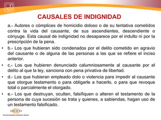 CAUSALES DE INDIGNIDAD
a.- Autores o cómplices de homicidio doloso o de su tentativa cometidos
contra la vida del causante, de sus ascendientes, descendiente o
cónyuge. Esta causal de indignidad no desaparece por el indulto ni por la
prescripción de la pena.
• b.- Los que hubieran sido condenados por el delito cometido en agravio
del causante o de alguna de las personas a las que se refiere el inciso
anterior.
• c.- Los que hubieren denunciado calumniosamente al causante por el
delito al que la ley, sanciona con pena privativa de libertad.
• d.- Los que hubieran empleado dolo o violencia para impedir al causante
que otorgue testamento o para obligarle a hacerlo, o para que revoque
total o parcialmente el otorgado.
• e.- Los que destruyan, oculten, falsifiquen o alteren el testamento de la
persona de cuya sucesión se trata y quienes, a sabiendas, hagan uso de
un testamento falsificado.
 