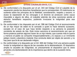 OTRAS CAUSALES EN EL C.C.
a.- De conformidad a lo dispuesto por el art. 343 del Código Civil el culpable de la
separación pierde los derechos hereditarios que le corresponden. El matrimonio se
sustenta sobre los principios de la fidelidad, consideración, respeto y socorro, si
acaso la separación de los cónyuges o el divorcio se producen como causa
imputable a alguno de ellos, el culpable además de otras sanciones pierde el
derecho hereditario respectivo, pudiendo invocarse la indignidad para esa
privación.
b.- De conformidad a los dispuesto por el art. 398 del Código Civil al reconocimiento
de un hijo mayor de edad no le concede a quien lo hace derecho sucesorio,
excepto en el caso de que haya tenido respecto a su persona la posesión
constante de estado de hijo. Este inciso sanciona el reconocimiento por que en
forma proterva podrían algunos hacer de un hijo interés, que cuando más lo quería
y merecía el padre se comportó irresponsablemente y lo expuso a un inminente
peligro moral y abandono material. Esa conducta debe ser objeto de sanción y no
hay peor que la de ser declarado indigno.
c.- De conformidad a lo dispuesto por el Art. 669 del Código Civil una persona puede
fundar la indignidad en alguna de las causales de la desheredación. El dispositivo
amplia la causales de indignidad, es precisamente el dispositivo que le viene
privando a la desheredación de la importancia que dentro de la sucesión tenía.
 
