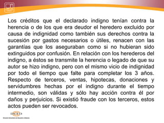 Los créditos que el declarado indigno tenían contra la
herencia o de los que era deudor el heredero excluido por
causa de indignidad como también sus derechos contra la
sucesión por gastos necesarios o útiles, renacen con las
garantías que los aseguraban como si no hubieran sido
extinguidos por confusión. En relación con los herederos del
indigno, a éstos se transmite la herencia o legado de que su
autor se hizo indigno, pero con el mismo vicio de indignidad
por todo el tiempo que falte para completar los 3 años.
Respecto de terceros, ventas, hipotecas, donaciones y
servidumbres hechas por el indigno durante el tiempo
intermedio, son válidas y sólo hay acción contra él por
daños y perjuicios. Si existió fraude con los terceros, estos
actos pueden ser revocados.
 