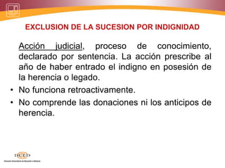 EXCLUSION DE LA SUCESION POR INDIGNIDAD
Acción judicial, proceso de conocimiento,
declarado por sentencia. La acción prescribe al
año de haber entrado el indigno en posesión de
la herencia o legado.
• No funciona retroactivamente.
• No comprende las donaciones ni los anticipos de
herencia.
 