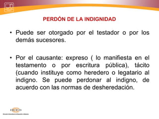 PERDÓN DE LA INDIGNIDAD
• Puede ser otorgado por el testador o por los
demás sucesores.
• Por el causante: expreso ( lo manifiesta en el
testamento o por escritura pública), tácito
(cuando instituye como heredero o legatario al
indigno. Se puede perdonar al indigno, de
acuerdo con las normas de desheredación.
 