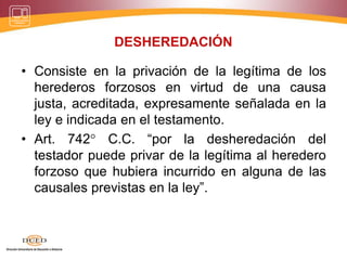DESHEREDACIÓN
• Consiste en la privación de la legítima de los
herederos forzosos en virtud de una causa
justa, acreditada, expresamente señalada en la
ley e indicada en el testamento.
• Art. 742° C.C. “por la desheredación del
testador puede privar de la legítima al heredero
forzoso que hubiera incurrido en alguna de las
causales previstas en la ley”.
 