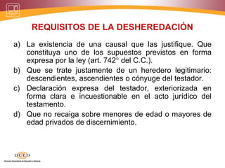 REQUISITOS DE LA DESHEREDACIÓN
a) La existencia de una causal que las justifique. Que
constituya uno de los supuestos previstos en forma
expresa por la ley (art. 742° del C.C.).
b) Que se trate justamente de un heredero legitimario:
descendientes, ascendientes o cónyuge del testador.
c) Declaración expresa del testador, exteriorizada en
forma clara e incuestionable en el acto jurídico del
testamento.
d) Que no recaiga sobre menores de edad o mayores de
edad privados de discernimiento.
 