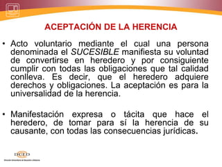 ACEPTACIÓN DE LA HERENCIA
• Acto voluntario mediante el cual una persona
denominada el SUCESIBLE manifiesta su voluntad
de convertirse en heredero y por consiguiente
cumplir con todas las obligaciones que tal calidad
conlleva. Es decir, que el heredero adquiere
derechos y obligaciones. La aceptación es para la
universalidad de la herencia.
• Manifestación expresa o tácita que hace el
heredero, de tomar para sí la herencia de su
causante, con todas las consecuencias jurídicas.
 