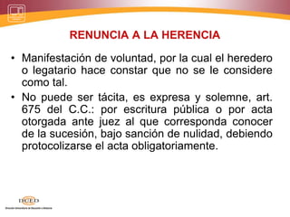 RENUNCIA A LA HERENCIA
• Manifestación de voluntad, por la cual el heredero
o legatario hace constar que no se le considere
como tal.
• No puede ser tácita, es expresa y solemne, art.
675 del C.C.: por escritura pública o por acta
otorgada ante juez al que corresponda conocer
de la sucesión, bajo sanción de nulidad, debiendo
protocolizarse el acta obligatoriamente.
 