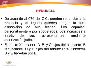 RENUNCIA
• De acuerdo al 674 del C.C, pueden renunciar a la
herencia y al legado quienes tengan la libre
disposición de sus bienes. Los capaces,
personalmente o por apoderados. Los incapaces a
través de sus representantes, mediante
autorización judicial.
• Ejemplo: X testador. A, B, y C hijos del causante, B
renunciante. D y E hijos del renunciante. Entonces
D y E heredan por B.
 