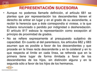 REPRESENTACIÓN SUCESORIA
• Aunque no podemos llamarle definición, el artículo 681 se
plantea que por representación los descendientes tienen el
derecho de entrar en lugar y en el grado de su ascendiente, a
recibir la herencia que a éste correspondía si viviese, o la que
hubiera renunciado o perdido por indignidad o desheredación.
El artículo 817 esboza la representación como excepción al
principio de proximidad de grados.
• No se refiere expresamente al presupuesto subjetivo de
capacidad. En cuanto al del parentesco, los artículos 682 y 683
asumen que es posible a favor de los descendientes y que
procede en la línea recta descendente y en la colateral y en lo
que respecta al límite en cada línea, se refrenda que en la
primera tiene lugar de forma ilimitada a favor de los
descendientes de los hijos, sin distinción alguna y en la
segunda sólo a favor de los hijos de los hermanos.
 