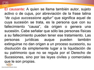 El causante: A quien se llama también autor, sujeto
activo o de cujus, por abreviación de la frase latina
“de cujus successione agitur” que significa aquel de
cuya sucesión se trata, es la persona que con su
fallecimiento “causa”, da origen o genera una
sucesión. Cabe señalar que sólo las personas físicas
a su fallecimiento pueden tener ese tratamiento. Las
personas jurídicas auque pueden también
extinguirse no dan origen a un proceso sucesorio, su
disolución da simplemente lugar a la liquidación de
su patrimonio que no se regula por el Derecho de
Sucesiones, sino por las leyes civiles y comerciales
que le son propias.
 