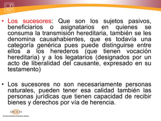 • Los sucesores: Que son los sujetos pasivos,
beneficiarios o asignatarios en quienes se
consuma la transmisión hereditaria, también se les
denomina causahabientes, que es todavía una
categoría genérica pues puede distinguirse entre
ellos a los herederos (que tienen vocación
hereditaria) y a los legatarios (designados por un
acto de liberalidad del causante, expresado en su
testamento)
• Los sucesores no son necesariamente personas
naturales, pueden tener esa calidad también las
personas jurídicas que tienen capacidad de recibir
bienes y derechos por vía de herencia.
 