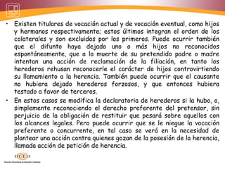 • Existen titulares de vocación actual y de vocación eventual, como hijos
y hermanos respectivamente; estos últimos integran el orden de los
colaterales y son excluidos por los primeros. Puede ocurrir también
que el difunto haya dejado uno o más hijos no reconocidos
espontáneamente, que a la muerte de su pretendido padre o madre
intentan una acción de reclamación de la filiación, en tanto los
herederos rehusan reconocerle el carácter de hijos controvirtiendo
su llamamiento a la herencia. También puede ocurrir que el causante
no hubiera dejado herederos forzosos, y que entonces hubiera
testado a favor de terceros.
• En estos casos se modifica la declaratoria de herederos si la hubo, o,
simplemente reconociendo el derecho preferente del pretensor, sin
perjuicio de la obligación de restituir que pesará sobre aquellos con
los alcances legales. Pero puede ocurrir que se le niegue la vocación
preferente o concurrente, en tal caso se verá en la necesidad de
plantear una acción contra quienes gozan de la posesión de la herencia,
llamada acción de petición de herencia.
 