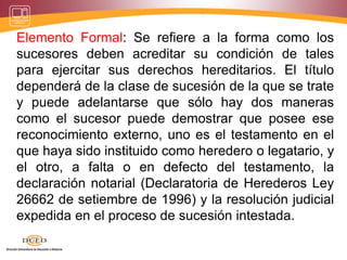 Elemento Formal: Se refiere a la forma como los
sucesores deben acreditar su condición de tales
para ejercitar sus derechos hereditarios. El título
dependerá de la clase de sucesión de la que se trate
y puede adelantarse que sólo hay dos maneras
como el sucesor puede demostrar que posee ese
reconocimiento externo, uno es el testamento en el
que haya sido instituido como heredero o legatario, y
el otro, a falta o en defecto del testamento, la
declaración notarial (Declaratoria de Herederos Ley
26662 de setiembre de 1996) y la resolución judicial
expedida en el proceso de sucesión intestada.
 