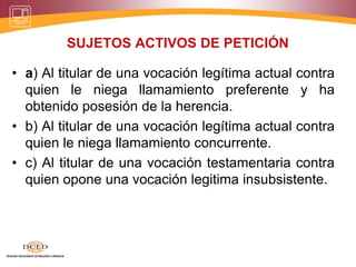 SUJETOS ACTIVOS DE PETICIÓN
• a) Al titular de una vocación legítima actual contra
quien le niega llamamiento preferente y ha
obtenido posesión de la herencia.
• b) Al titular de una vocación legítima actual contra
quien le niega llamamiento concurrente.
• c) Al titular de una vocación testamentaria contra
quien opone una vocación legitima insubsistente.
 