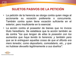 SUJETOS PASIVOS DE LA PETICIÓN
• La petición de la herencia se otorga contra quien niega al
accionante su vocación preferente o concurrente.
También contra quien tiene vocación suficiente en el
exterior, pero insuficiente en lo esencial.
• La acción contra el poseedor de bienes que no invoca
título hereditario. Se establece que la acción también se
da contra "los que tengan de ellas la posesión con los
aumentos que haya tenido la herencia; y también para
que se le entreguen aquellas cosas de que el difunto era
mero tenedor, como depositario, comodatario, etc., y que
no hubiese devuelto legítimamente a sus dueños".
 