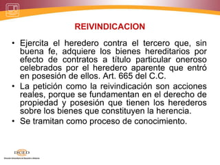 REIVINDICACION
• Ejercita el heredero contra el tercero que, sin
buena fe, adquiere los bienes hereditarios por
efecto de contratos a título particular oneroso
celebrados por el heredero aparente que entró
en posesión de ellos. Art. 665 del C.C.
• La petición como la reivindicación son acciones
reales, porque se fundamentan en el derecho de
propiedad y posesión que tienen los herederos
sobre los bienes que constituyen la herencia.
• Se tramitan como proceso de conocimiento.
 