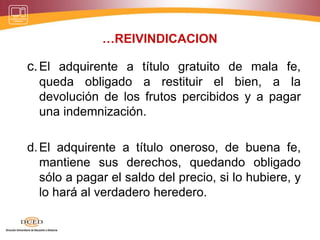 …REIVINDICACION
c.El adquirente a título gratuito de mala fe,
queda obligado a restituir el bien, a la
devolución de los frutos percibidos y a pagar
una indemnización.
d.El adquirente a título oneroso, de buena fe,
mantiene sus derechos, quedando obligado
sólo a pagar el saldo del precio, si lo hubiere, y
lo hará al verdadero heredero.
 