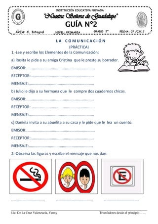 Lic. De La Cruz Valenzuela, Yenny Triunfadores desde el principio……
L A C O M U N I C A C I Ó N
(PRÁCTICA)
1.-Lee y escribe los Elementos de la Comunicación:
a) Rosita le pide a su amiga Cristina que le preste su borrador.
EMISOR:................................................................
RECEPTOR:...........................................................
MENSAJE:.............................................................
b) Julio le dijo a su hermana que le compre dos cuadernos chicos.
EMISOR:...............................................................
RECEPTOR:............................................................
MENSAJE:.............................................................
c) Daniela invita a su abuelita a su casa y le pide que le lea un cuento.
EMISOR:................................................................
RECEPTOR:...........................................................
MENSAJE:............................................................
2.-Observa las figuras y escribe el mensaje que nos dan:
.................................... ……………………………………. …………………………………..
INSTITUCIÓN EDUCATIVA PRIVADA
ÁREA: C. Integral FECHA: 07 /03/17NIVEL: PRIMARIA GRADO: 2º