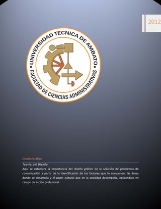  


                                 
                                                                                                      2012




                                                                   




Diseño Gráfico 
Teoría del Diseño 
Aquí  se  estudiara  la  importancia  del  diseño  gráfico  en  la  solución  de  problemas  de 
comunicación  a  partir  de  la  identificación  de  los  factores  que  lo  componen,  las  áreas 
donde  se  desarrolla  y  el  papel  cultural  que  en  la  sociedad  desempeña,  aplicándolo  en 
campo de acción profesional  
 


 
 