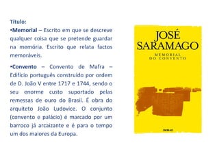 Título:
•Memorial – Escrito em que se descreve
qualquer coisa que se pretende guardar
na memória. Escrito que relata factos
memoráveis.
•Convento – Convento de Mafra –
Edifício português construído por ordem
de D. João V entre 1717 e 1744, sendo o
seu enorme custo suportado pelas
remessas de ouro do Brasil. É obra do
arquiteto João Ludovice. O conjunto
(convento e palácio) é marcado por um
barroco já arcaizante e é para o tempo
um dos maiores da Europa.
 