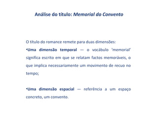 Análise do título: Memorial do Convento




O título do romance remete para duas dimensões:
•Uma dimensão temporal — o vocábulo ‘memorial’
significa escrito em que se relatam factos memoráveis, o
que implica necessariamente um movimento de recuo no
tempo;


•Uma dimensão espacial — referência a um espaço
concreto, um convento.
 
