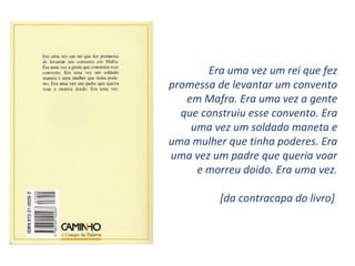Era uma vez um rei que fez
promessa de levantar um convento
   em Mafra. Era uma vez a gente
  que construiu esse convento. Era
    uma vez um soldado maneta e
uma mulher que tinha poderes. Era
uma vez um padre que queria voar
     e morreu doido. Era uma vez.

          [da contracapa do livro]
 