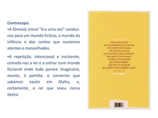 Contracapa:
•A fórmula inicial “Era uma vez” conduz-
nos para um mundo fictício, o mundo da
infância e dos contos que ouvíamos
atentos e maravilhados.
•A repetição, intencional e insistente,
convida-nos a ler e a entrar num mundo
ficcional onde tudo parece imaginário,
exceto, à partida, o convento que
sabemos existir em Mafra, e,
certamente, o rei que viveu nessa
época.
 