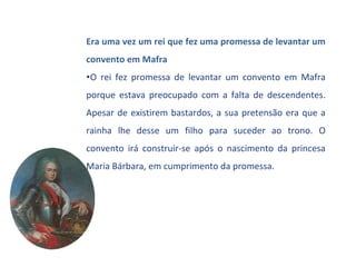 Era uma vez um rei que fez uma promessa de levantar um
convento em Mafra
•O rei fez promessa de levantar um convento em Mafra
porque estava preocupado com a falta de descendentes.
Apesar de existirem bastardos, a sua pretensão era que a
rainha lhe desse um filho para suceder ao trono. O
convento irá construir-se após o nascimento da princesa
Maria Bárbara, em cumprimento da promessa.
 
