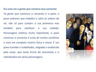 Era uma vez a gente que construi esse convento
•A gente que construiu o convento é o povo, o
povo anónimo que trabalha e sofre às ordens do
rei, não só para cumprir a sua promessa mas
também     para   satisfazer   a   sua   vaidade.
Personagem coletiva muito importante, o povo
construiu o convento à custa de muitos sacrifícios
e vivia em completa miséria física e moral. É um
povo humilde e trabalhador, elogiado e enaltecido
pelo autor, que tenta tirá-lo do anonimato e o
individualiza em várias personagens.
 