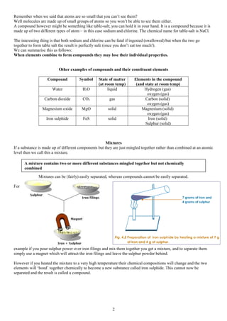 Remember when we said that atoms are so small that you can’t see them?
Well molecules are made up of small groups of atoms so you won’t be able to see them either.
A compound however might be something like table-salt; you can hold it in your hand. It is a compound because it is
made up of two different types of atom – in this case sodium and chlorine. The chemical name for table-salt is NaCl.
The interesting thing is that both sodium and chlorine can be fatal if ingested (swallowed) but when the two go
together to form table salt the result is perfectly safe (once you don’t eat too much!).
We can summarise this as follows:
When elements combine to form compounds they may lose their individual properties.
Other examples of compounds and their constituent elements
Compound Symbol State of matter
(at room temp)
Elements in the compound
(and state at room temp)
Water H2O liquid Hydrogen (gas)
oxygen (gas)
Carbon dioxide CO2 gas Carbon (solid)
oxygen (gas)
Magnesium oxide MgO solid Magnesium (solid)
oxygen (gas)
Iron sulphide FeS solid Iron (solid)
Sulphur (solid)
Mixtures
If a substance is made up of different components but they are just mingled together rather than combined at an atomic
level then we call this a mixture.
Mixtures can be (fairly) easily separated, whereas compounds cannot be easily separated.
For
example if you pour sulphur power over iron filings and mix them together you get a mixture, and to separate them
simply use a magnet which will attract the iron filings and leave the sulphur powder behind.
However if you heated the mixture to a very high temperature their chemical compositions will change and the two
elements will ‘bond’ together chemically to become a new substance called iron sulphide. This cannot now be
separated and the result is called a compound.
2
A mixture contains two or more different substances mingled together but not chemically
combined
 