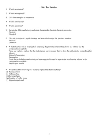 Other Test Questions
1. What is an element?
2. What is a compound?
3. Give four examples of compounds.
4. What is a molecule?
5. What is a mixture?
6. Explain the difference between a physical change and a chemical change in chemistry:
Physical:
Chemical:
7. Give one example of a physical change and a chemical change that you have observed
Physical:
Chemical:
8. A student carried out an investigation comparing the properties of a mixture of iron and sulphur and the
compound iron sulphide.
Name and explain a method that the student could use to separate the iron from the sulphur in the iron and sulphur
mixture.
Method of separation:
Explanation:
Could the method of separation that you have suggested be used to separate the iron from the sulphur in the
compound iron sulphide?
Explain your answer.
9. Which two of the following five examples represent a chemical change?
(i) Rusting of iron
(ii) Melting of ice
(iii)Burning of gas
(iv) Grinding of coffee beans
(v) Magnetising of steel
4
 