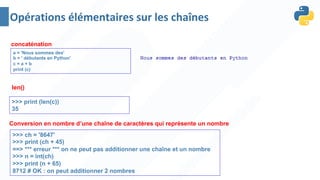 concaténation
a = 'Nous sommes des'
b = ' débutants en Python'
c = a + b
print (c)
len()
>>> print (len(c))
35
>>> ch = '8647'
>>> print (ch + 45)
==> *** erreur *** on ne peut pas additionner une chaîne et un nombre
>>> n = int(ch)
>>> print (n + 65)
8712 # OK : on peut additionner 2 nombres
Conversion en nombre d’une chaîne de caractères qui représente un nombre
Opérations élémentaires sur les chaînes
 