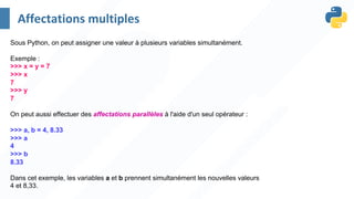 Sous Python, on peut assigner une valeur à plusieurs variables simultanément.
Exemple :
>>> x = y = 7
>>> x
7
>>> y
7
On peut aussi effectuer des affectations parallèles à l'aide d'un seul opérateur :
>>> a, b = 4, 8.33
>>> a
4
>>> b
8.33
Dans cet exemple, les variables a et b prennent simultanément les nouvelles valeurs
4 et 8,33.
Affectations multiples
 