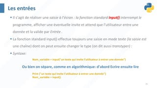 31
Les entrées
§ Il s’agit de réaliser une saisie à l’écran : la fonction standard input() interrompt le
programme, afficher une éventuelle invite et attend que l’utilisateur entre une
donnée et la valide par Entrée .
§ La fonction standard input() effectue toujours une saisie en mode texte (la saisie est
une chaîne) dont on peut ensuite changer le type (on dit aussi transtyper) :
§ Syntaxe:
Nom_variable = input("un texte qui invite l’utilisateur à entrer une donnée")
Print ("un texte qui invite l’utilisateur à entrer une donnée")
Nom_variable = input()
Ou bien on sépare, comme en algorithmique: d’abord Ecrire ensuite lire
 