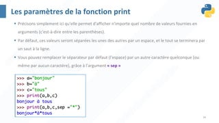 34
Les paramètres de la fonction print
§ Précisons simplement ici qu'elle permet d'afficher n'importe quel nombre de valeurs fournies en
arguments (c'est-à-dire entre les parenthèses).
§ Par défaut, ces valeurs seront séparées les unes des autres par un espace, et le tout se terminera par
un saut à la ligne.
§ Vous pouvez remplacer le séparateur par défaut (l'espace) par un autre caractère quelconque (ou
même par aucun caractère), grâce à l'argument « sep »
 