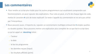 37
Les commentaires
§ Pour rendre un script plus lisible pour les autres programmeurs qui voudraient comprendre son
fonctionnement, on peut rajouter des explications. Pour cela on peut, à la fin de chaque ligne de code,
mettre le caractère # suivi de texte explicatif. Ce texte s’appelle du commentaire et ne sera pas utilisé
par l’interpréteur.
§ Nous pouvons aussi, n’importe où, rajouter un commentaire multiligne entouré de 3 simples quottes
ou double quottes. Nous pouvons mettre une explication plus complète de ce que fait le script dans
ce qu’on appel un docstring initial :
o l’auteur
o la date
o le but du programme
o les données reçues (input)
o les résultats affichés (print)
 