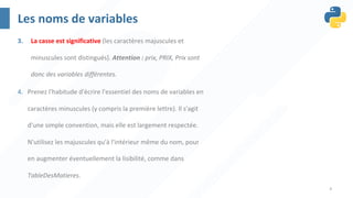 4
Les noms de variables
3. La casse est significative (les caractères majuscules et
minuscules sont distingués). Attention : prix, PRIX, Prix sont
donc des variables différentes.
4. Prenez l'habitude d'écrire l'essentiel des noms de variables en
caractères minuscules (y compris la première lettre). Il s'agit
d'une simple convention, mais elle est largement respectée.
N'utilisez les majuscules qu'à l'intérieur même du nom, pour
en augmenter éventuellement la lisibilité, comme dans
TableDesMatieres.
 