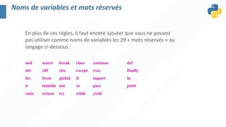 En plus de ces règles, il faut encore ajouter que vous ne pouvez
pas utiliser comme noms de variables les 29 « mots réservés » au
langage ci-dessous :
and assert break class continue def
del elif else except exec finally
for from global if import in
is lambda not or pass print
raise return try while yield
Noms de variables et mots réservés
 