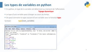 6
Les types de variables en python
§ En python, le type de la variable est déterminé au moment de l’affectation.
Typage dynamique
§ Le type d’une variable peut changer au cours du temps.
§ On peut connaitre le type courant d’une variable avec la fonction type.
Syntaxe: type(nom_variable)
 