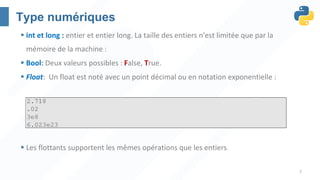 7
Type numériques
§ int et long : entier et entier long. La taille des entiers n'est limitée que par la
mémoire de la machine :
§ Bool: Deux valeurs possibles : False, True.
§ Float: Un float est noté avec un point décimal ou en notation exponentielle :
§ Les flottants supportent les mêmes opérations que les entiers.
 
