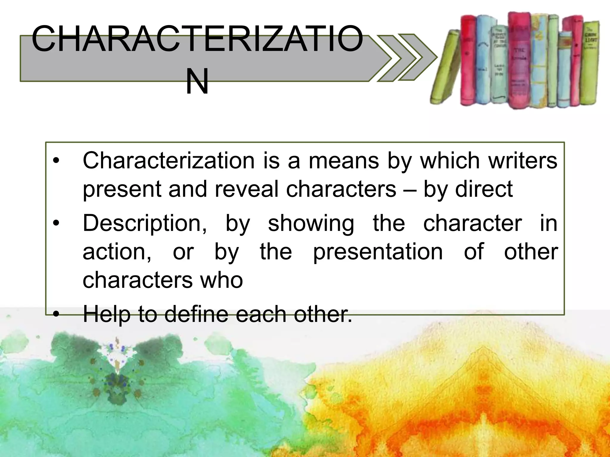 CHARACTERIZATIO
N
• Characterization is a means by which writers
present and reveal characters – by direct
• Description, by showing the character in
action, or by the presentation of other
characters who
• Help to define each other.
 