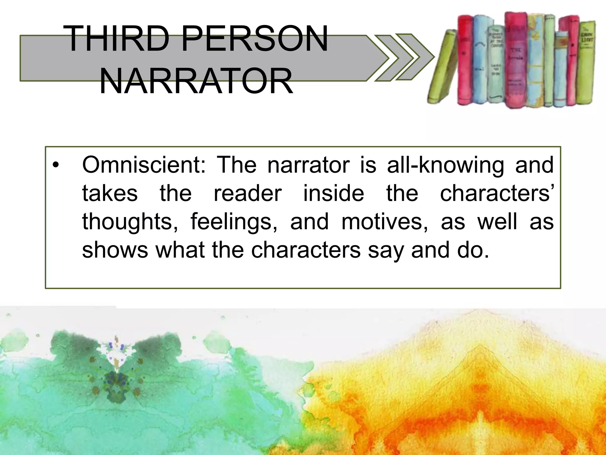 THIRD PERSON
NARRATOR
• Omniscient: The narrator is all-knowing and
takes the reader inside the characters’
thoughts, feelings, and motives, as well as
shows what the characters say and do.
 