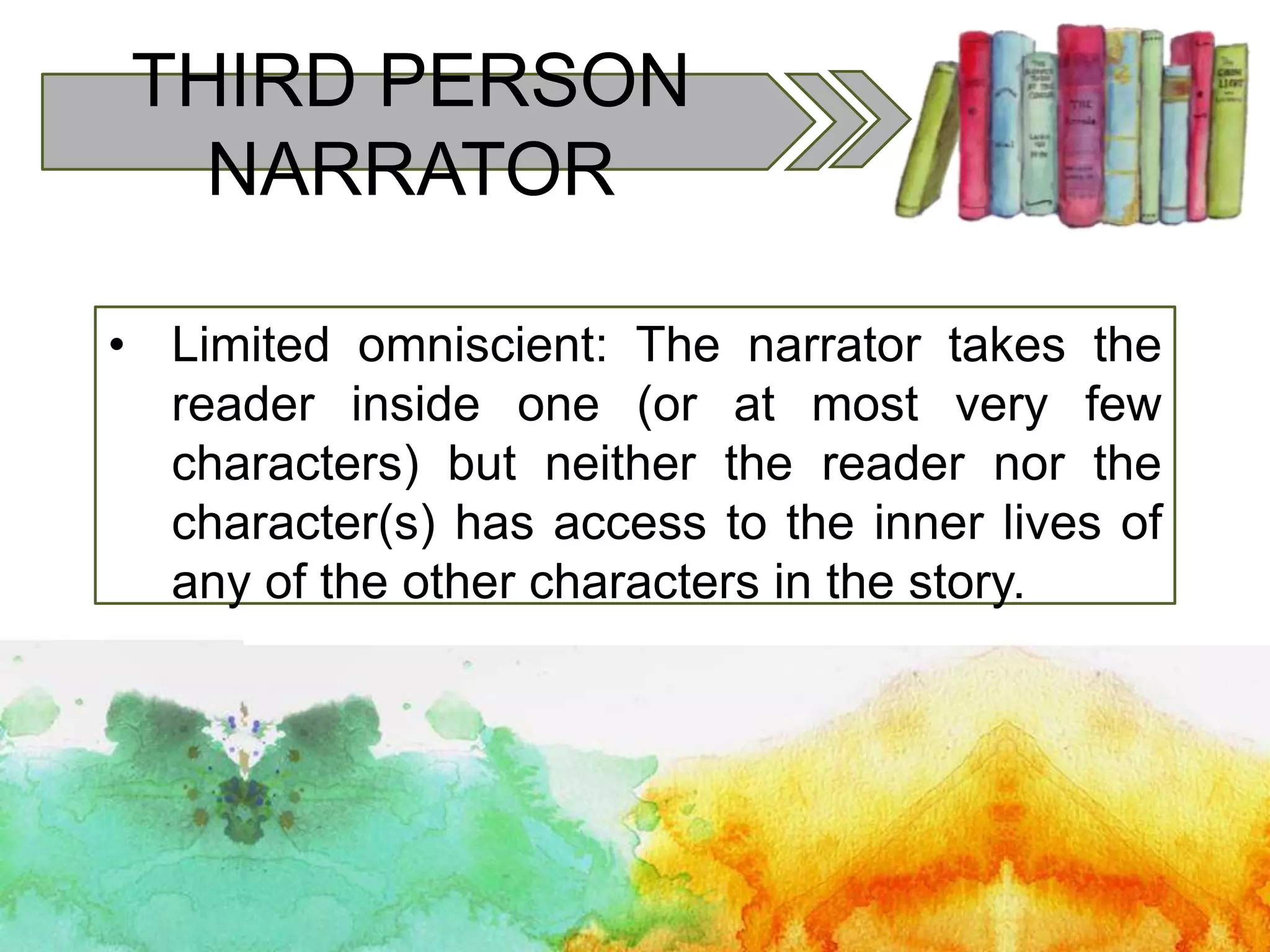 THIRD PERSON
NARRATOR
• Limited omniscient: The narrator takes the
reader inside one (or at most very few
characters) but neither the reader nor the
character(s) has access to the inner lives of
any of the other characters in the story.
 