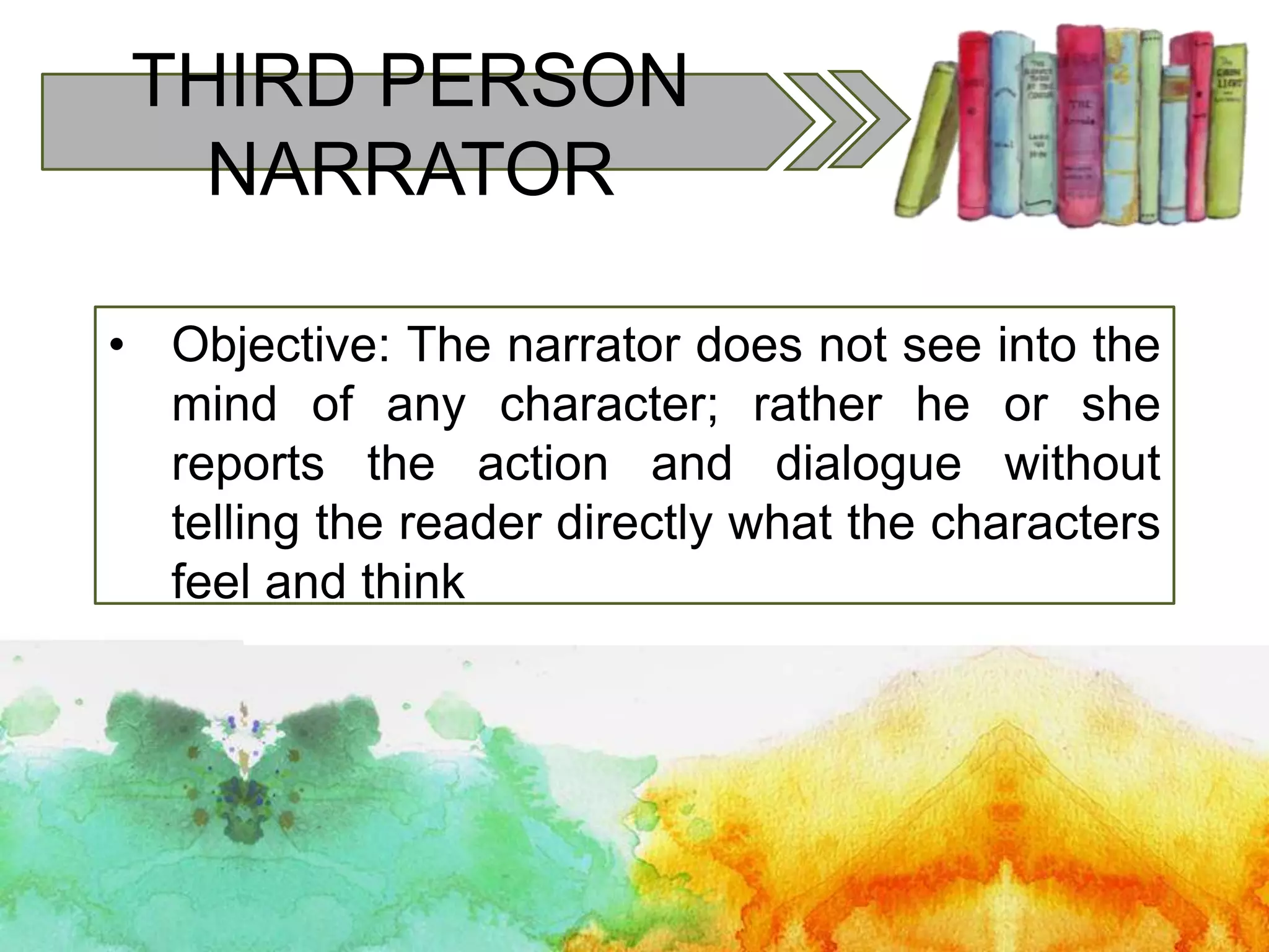 THIRD PERSON
NARRATOR
• Objective: The narrator does not see into the
mind of any character; rather he or she
reports the action and dialogue without
telling the reader directly what the characters
feel and think
 