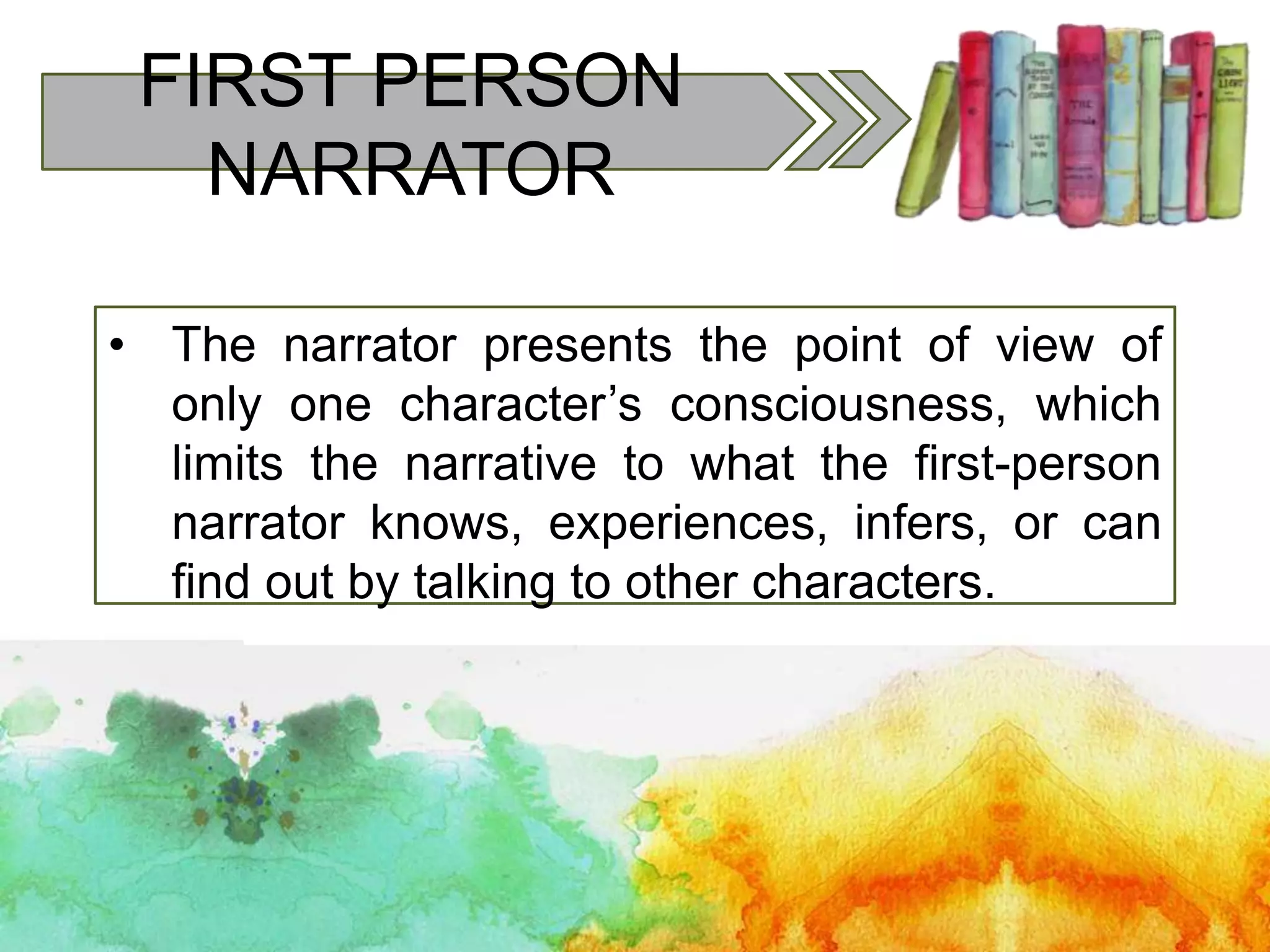 FIRST PERSON
NARRATOR
• The narrator presents the point of view of
only one character’s consciousness, which
limits the narrative to what the first-person
narrator knows, experiences, infers, or can
find out by talking to other characters.
 