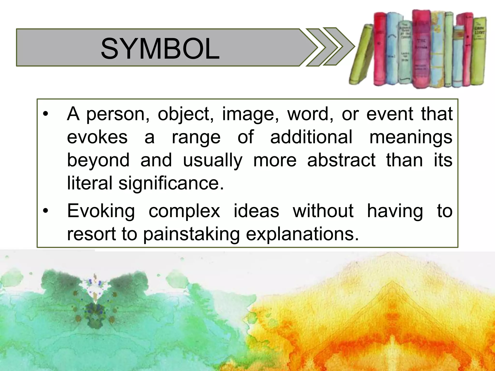 SYMBOL
• A person, object, image, word, or event that
evokes a range of additional meanings
beyond and usually more abstract than its
literal significance.
• Evoking complex ideas without having to
resort to painstaking explanations.
 