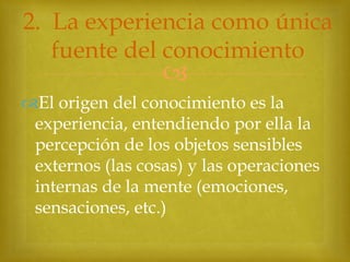 2. La experiencia como única
fuente del conocimiento



El origen del conocimiento es la
experiencia, entendiendo por ella la
percepción de los objetos sensibles
externos (las cosas) y las operaciones
internas de la mente (emociones,
sensaciones, etc.)

 