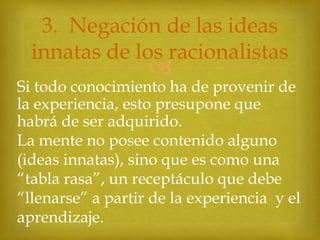 3. Negación de las ideas
innatas de los racionalistas



Si todo conocimiento ha de provenir de
la experiencia, esto presupone que
habrá de ser adquirido.
La mente no posee contenido alguno
(ideas innatas), sino que es como una
“tabla rasa”, un receptáculo que debe
“llenarse” a partir de la experiencia y el
aprendizaje.

 